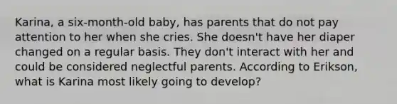 Karina, a six-month-old baby, has parents that do not pay attention to her when she cries. She doesn't have her diaper changed on a regular basis. They don't interact with her and could be considered neglectful parents. According to Erikson, what is Karina most likely going to develop?