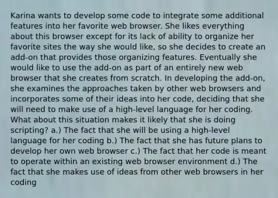 Karina wants to develop some code to integrate some additional features into her favorite web browser. She likes everything about this browser except for its lack of ability to organize her favorite sites the way she would like, so she decides to create an add-on that provides those organizing features. Eventually she would like to use the add-on as part of an entirely new web browser that she creates from scratch. In developing the add-on, she examines the approaches taken by other web browsers and incorporates some of their ideas into her code, deciding that she will need to make use of a high-level language for her coding. What about this situation makes it likely that she is doing scripting? a.) The fact that she will be using a high-level language for her coding b.) The fact that she has future plans to develop her own web browser c.) The fact that her code is meant to operate within an existing web browser environment d.) The fact that she makes use of ideas from other web browsers in her coding