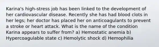 Karina's high-stress job has been linked to the development of her cardiovascular disease. Recently she has had blood clots in her legs; her doctor has placed her on anticoagulants to prevent a stroke or heart attack. What is the name of the condition Karina appears to suffer from? a) Hemostatic anemia b) Hypercoagulable state c) Hemolytic shock d) Hemophilia