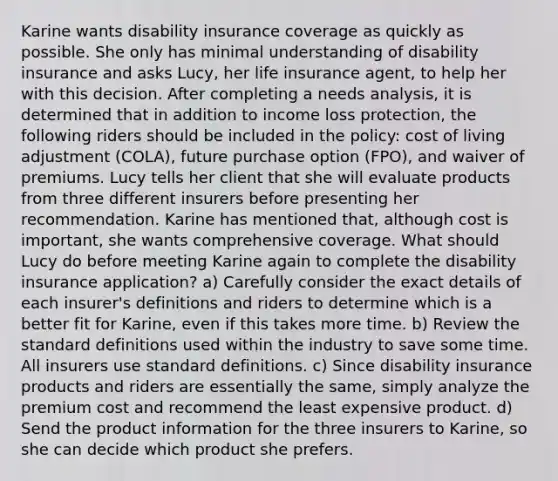 Karine wants disability insurance coverage as quickly as possible. She only has minimal understanding of disability insurance and asks Lucy, her life insurance agent, to help her with this decision. After completing a needs analysis, it is determined that in addition to income loss protection, the following riders should be included in the policy: cost of living adjustment (COLA), future purchase option (FPO), and waiver of premiums. Lucy tells her client that she will evaluate products from three different insurers before presenting her recommendation. Karine has mentioned that, although cost is important, she wants comprehensive coverage. What should Lucy do before meeting Karine again to complete the disability insurance application? a) Carefully consider the exact details of each insurer's definitions and riders to determine which is a better fit for Karine, even if this takes more time. b) Review the standard definitions used within the industry to save some time. All insurers use standard definitions. c) Since disability insurance products and riders are essentially the same, simply analyze the premium cost and recommend the least expensive product. d) Send the product information for the three insurers to Karine, so she can decide which product she prefers.