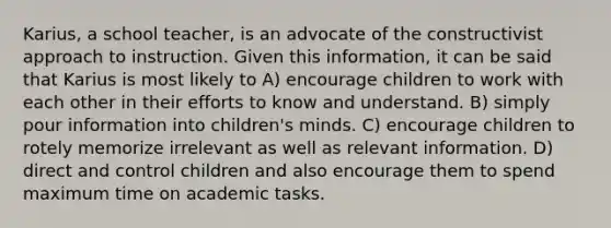 Karius, a school teacher, is an advocate of the constructivist approach to instruction. Given this information, it can be said that Karius is most likely to A) encourage children to work with each other in their efforts to know and understand. B) simply pour information into children's minds. C) encourage children to rotely memorize irrelevant as well as relevant information. D) direct and control children and also encourage them to spend maximum time on academic tasks.