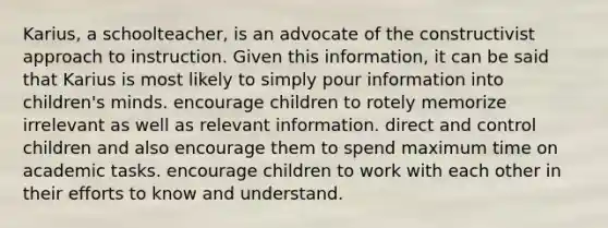 Karius, a schoolteacher, is an advocate of the constructivist approach to instruction. Given this information, it can be said that Karius is most likely to simply pour information into children's minds. encourage children to rotely memorize irrelevant as well as relevant information. direct and control children and also encourage them to spend maximum time on academic tasks. encourage children to work with each other in their efforts to know and understand.