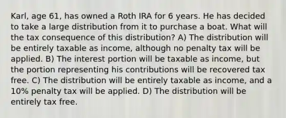 Karl, age 61, has owned a Roth IRA for 6 years. He has decided to take a large distribution from it to purchase a boat. What will the tax consequence of this distribution? A) The distribution will be entirely taxable as income, although no penalty tax will be applied. B) The interest portion will be taxable as income, but the portion representing his contributions will be recovered tax free. C) The distribution will be entirely taxable as income, and a 10% penalty tax will be applied. D) The distribution will be entirely tax free.