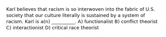 Karl believes that racism is so interwoven into the fabric of U.S. society that our culture literally is sustained by a system of racism. Karl is a(n) __________. A) functionalist B) conflict theorist C) interactionist D) critical race theorist