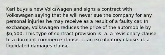 Karl buys a new Volkswagen and signs a contract with Volkswagen saying that he will never sue the company for any personal injuries he may receive as a result of a faulty car. In exchange, Volkswagen reduces the price of the automobile by 6,500. This type of contract provision is: a. a revisionary clause. b. a dormant commerce clause. c. an exculpatory clause. d. a liquidated damages clause.