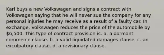 Karl buys a new Volkswagen and signs a contract with Volkswagen saying that he will never sue the company for any personal injuries he may receive as a result of a faulty car. In exchange, Volkswagen reduces the price of the automobile by 6,500. This type of contract provision is: a. a dormant commerce clause. b. a valid liquidated damages clause. c. an exculpatory clause. d. a revisionary clause.