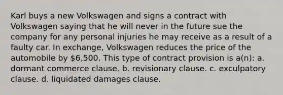 Karl buys a new Volkswagen and signs a contract with Volkswagen saying that he will never in the future sue the company for any personal injuries he may receive as a result of a faulty car. In exchange, Volkswagen reduces the price of the automobile by 6,500. This type of contract provision is a(n): a. dormant commerce clause. b. revisionary clause. c. exculpatory clause. d. liquidated damages clause.