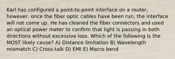 Karl has configured a point-to-point interface on a router, however, once the fiber optic cables have been run, the interface will not come up. He has cleaned the fiber connectors and used an optical power meter to confirm that light is passing in both directions without excessive loss. Which of the following is the MOST likely cause? A) Distance limitation B) Wavelength mismatch C) Cross-talk D) EMI E) Macro bend