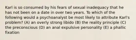 Karl is so consumed by his fears of sexual inadequacy that he has not been on a date in over two years. To which of the following would a psychoanalyst be most likely to attribute Karl's problem? (A) an overly strong libido (B) the reality principle (C) the preconscious (D) an anal expulsive personality (E) a phallic fixation