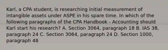 Karl, a CPA student, is researching initial measurement of intangible assets under ASPE in his spare time. In which of the following paragraphs of the CPA Handbook - Accounting should Karl start his research? A. Section 3064, paragraph 18 B. IAS 38, paragraph 24 C. Section 3064, paragraph 24 D. Section 1000, paragraph 48