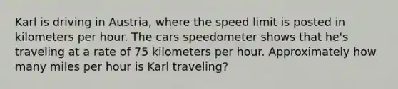 Karl is driving in Austria, where the speed limit is posted in kilometers per hour. The cars speedometer shows that he's traveling at a rate of 75 kilometers per hour. Approximately how many miles per hour is Karl traveling?