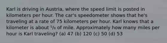 Karl is driving in Austria, where the speed limit is posted in kilometers per hour. The car's speedometer shows that he's traveling at a rate of 75 kilometers per hour. Karl knows that a kilometer is about ⁵/₈ of mile. Approximately how many miles per hour is Karl traveling? (a) 47 (b) 120 (c) 50 (d) 53