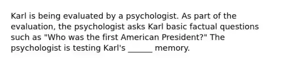 Karl is being evaluated by a psychologist. As part of the evaluation, the psychologist asks Karl basic factual questions such as "Who was the first American President?" The psychologist is testing Karl's ______ memory.