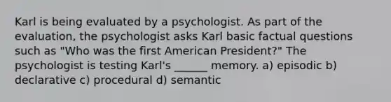 Karl is being evaluated by a psychologist. As part of the evaluation, the psychologist asks Karl basic factual questions such as "Who was the first American President?" The psychologist is testing Karl's ______ memory. a) episodic b) declarative c) procedural d) semantic