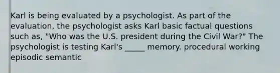 Karl is being evaluated by a psychologist. As part of the evaluation, the psychologist asks Karl basic factual questions such as, "Who was the U.S. president during the Civil War?" The psychologist is testing Karl's _____ memory. procedural working episodic semantic