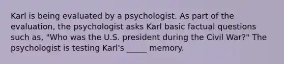 Karl is being evaluated by a psychologist. As part of the evaluation, the psychologist asks Karl basic factual questions such as, "Who was the U.S. president during the Civil War?" The psychologist is testing Karl's _____ memory.