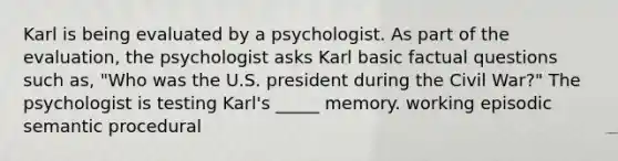 Karl is being evaluated by a psychologist. As part of the evaluation, the psychologist asks Karl basic factual questions such as, "Who was the U.S. president during the Civil War?" The psychologist is testing Karl's _____ memory. working episodic semantic procedural