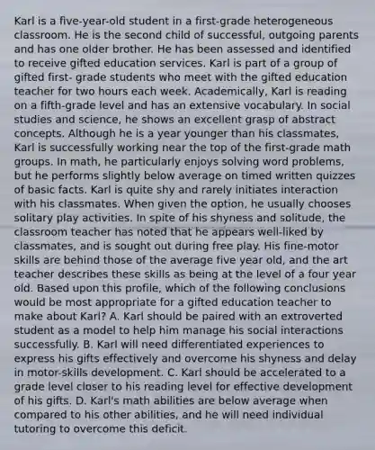 Karl is a five-year-old student in a first-grade heterogeneous classroom. He is the second child of successful, outgoing parents and has one older brother. He has been assessed and identified to receive gifted education services. Karl is part of a group of gifted first- grade students who meet with the gifted education teacher for two hours each week. Academically, Karl is reading on a fifth-grade level and has an extensive vocabulary. In social studies and science, he shows an excellent grasp of abstract concepts. Although he is a year younger than his classmates, Karl is successfully working near the top of the first-grade math groups. In math, he particularly enjoys solving word problems, but he performs slightly below average on timed written quizzes of basic facts. Karl is quite shy and rarely initiates interaction with his classmates. When given the option, he usually chooses solitary play activities. In spite of his shyness and solitude, the classroom teacher has noted that he appears well-liked by classmates, and is sought out during free play. His fine-motor skills are behind those of the average five year old, and the art teacher describes these skills as being at the level of a four year old. Based upon this profile, which of the following conclusions would be most appropriate for a gifted education teacher to make about Karl? A. Karl should be paired with an extroverted student as a model to help him manage his social interactions successfully. B. Karl will need differentiated experiences to express his gifts effectively and overcome his shyness and delay in motor-skills development. C. Karl should be accelerated to a grade level closer to his reading level for effective development of his gifts. D. Karl's math abilities are below average when compared to his other abilities, and he will need individual tutoring to overcome this deficit.