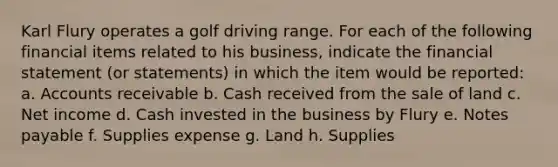 Karl Flury operates a golf driving range. For each of the following financial items related to his business, indicate the financial statement (or statements) in which the item would be reported: a. Accounts receivable b. Cash received from the sale of land c. Net income d. Cash invested in the business by Flury e. Notes payable f. Supplies expense g. Land h. Supplies