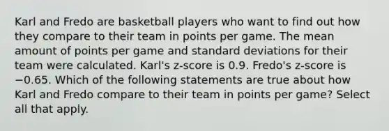 Karl and Fredo are basketball players who want to find out how they compare to their team in points per game. The mean amount of points per game and standard deviations for their team were calculated. Karl's z-score is 0.9. Fredo's z-score is −0.65. Which of the following statements are true about how Karl and Fredo compare to their team in points per game? Select all that apply.