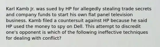 Karl Kamb Jr. was sued by HP for allegedly stealing trade secrets and company funds to start his own flat panel television business. Kamb filed a countersuit against HP because he said HP used the money to spy on Dell. This attempt to discredit one's opponent is which of the following ineffective techniques for dealing with conflict?