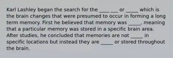 Karl Lashley began the search for the ____ ___ or _____ which is the brain changes that were presumed to occur in forming a long term memory. First he believed that memory was _____, meaning that a particular memory was stored in a specific brain area. After studies, he concluded that memories are not _____ in specific locations but instead they are _____ or stored throughout the brain.