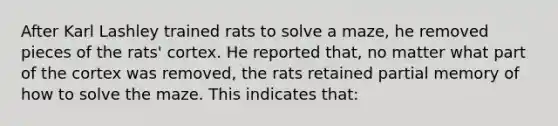 After Karl Lashley trained rats to solve a maze, he removed pieces of the rats' cortex. He reported that, no matter what part of the cortex was removed, the rats retained partial memory of how to solve the maze. This indicates that: