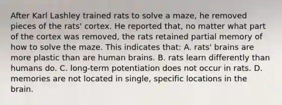 After Karl Lashley trained rats to solve a maze, he removed pieces of the rats' cortex. He reported that, no matter what part of the cortex was removed, the rats retained partial memory of how to solve the maze. This indicates that: A. rats' brains are more plastic than are human brains. B. rats learn differently than humans do. C. long-term potentiation does not occur in rats. D. memories are not located in single, specific locations in the brain.