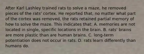 After Karl Lashley trained rats to solve a maze, he removed pieces of the rats' cortex. He reported that, no matter what part of the cortex was removed, the rats retained partial memory of how to solve the maze. This indicates that: A. memories are not located in single, specific locations in the brain. B. rats' brains are more plastic than are human brains. C. long-term potentiation does not occur in rats. D. rats learn differently than humans do.