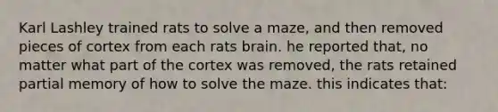 Karl Lashley trained rats to solve a maze, and then removed pieces of cortex from each rats brain. he reported that, no matter what part of the cortex was removed, the rats retained partial memory of how to solve the maze. this indicates that: