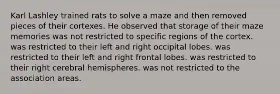 Karl Lashley trained rats to solve a maze and then removed pieces of their cortexes. He observed that storage of their maze memories was not restricted to specific regions of the cortex. was restricted to their left and right occipital lobes. was restricted to their left and right frontal lobes. was restricted to their right cerebral hemispheres. was not restricted to the association areas.