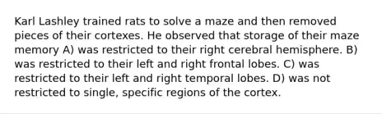 Karl Lashley trained rats to solve a maze and then removed pieces of their cortexes. He observed that storage of their maze memory A) was restricted to their right cerebral hemisphere. B) was restricted to their left and right frontal lobes. C) was restricted to their left and right temporal lobes. D) was not restricted to single, specific regions of the cortex.