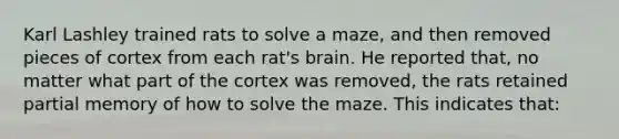 Karl Lashley trained rats to solve a maze, and then removed pieces of cortex from each rat's brain. He reported that, no matter what part of the cortex was removed, the rats retained partial memory of how to solve the maze. This indicates that: