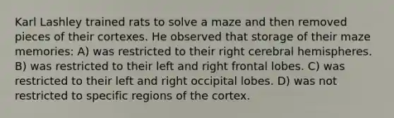 Karl Lashley trained rats to solve a maze and then removed pieces of their cortexes. He observed that storage of their maze memories: A) was restricted to their right <a href='https://www.questionai.com/knowledge/kg5uT2jsmC-cerebral-hemispheres' class='anchor-knowledge'>cerebral hemispheres</a>. B) was restricted to their left and right frontal lobes. C) was restricted to their left and right occipital lobes. D) was not restricted to specific regions of the cortex.