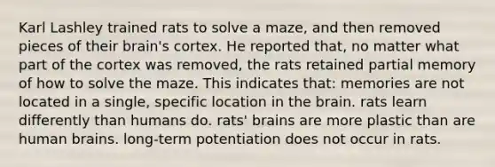 Karl Lashley trained rats to solve a maze, and then removed pieces of their brain's cortex. He reported that, no matter what part of the cortex was removed, the rats retained partial memory of how to solve the maze. This indicates that: memories are not located in a single, specific location in the brain. rats learn differently than humans do. rats' brains are more plastic than are human brains. long-term potentiation does not occur in rats.