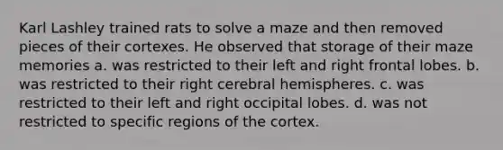 Karl Lashley trained rats to solve a maze and then removed pieces of their cortexes. He observed that storage of their maze memories a. was restricted to their left and right frontal lobes. b. was restricted to their right cerebral hemispheres. c. was restricted to their left and right occipital lobes. d. was not restricted to specific regions of the cortex.