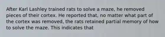 After Karl Lashley trained rats to solve a maze, he removed pieces of their cortex. He reported that, no matter what part of the cortex was removed, the rats retained partial memory of how to solve the maze. This indicates that