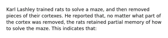 Karl Lashley trained rats to solve a maze, and then removed pieces of their cortexes. He reported that, no matter what part of the cortex was removed, the rats retained partial memory of how to solve the maze. This indicates that: