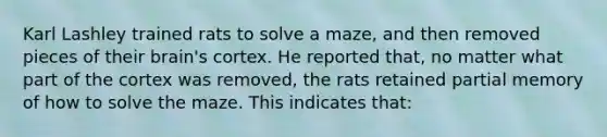 Karl Lashley trained rats to solve a maze, and then removed pieces of their brain's cortex. He reported that, no matter what part of the cortex was removed, the rats retained partial memory of how to solve the maze. This indicates that: