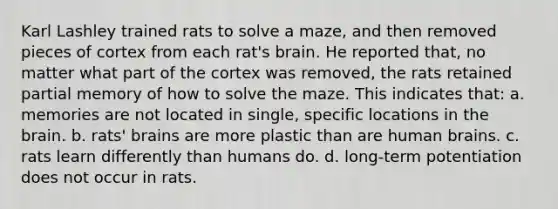 Karl Lashley trained rats to solve a maze, and then removed pieces of cortex from each rat's brain. He reported that, no matter what part of the cortex was removed, the rats retained partial memory of how to solve the maze. This indicates that: a. memories are not located in single, specific locations in the brain. b. rats' brains are more plastic than are human brains. c. rats learn differently than humans do. d. long-term potentiation does not occur in rats.