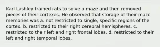 Karl Lashley trained rats to solve a maze and then removed pieces of their cortexes. He observed that storage of their maze memories was a. not restricted to single, specific regions of the cortex. b. restricted to their right cerebral hemispheres. c. restricted to their left and right frontal lobes. d. restricted to their left and right temporal lobes.