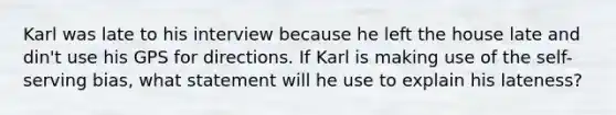 Karl was late to his interview because he left the house late and din't use his GPS for directions. If Karl is making use of the self-serving bias, what statement will he use to explain his lateness?