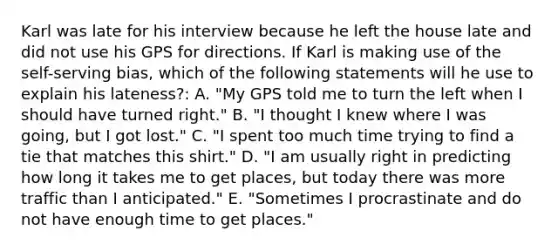 Karl was late for his interview because he left the house late and did not use his GPS for directions. If Karl is making use of the self-serving bias, which of the following statements will he use to explain his lateness?: A. "My GPS told me to turn the left when I should have turned right." B. "I thought I knew where I was going, but I got lost." C. "I spent too much time trying to find a tie that matches this shirt." D. "I am usually right in predicting how long it takes me to get places, but today there was more traffic than I anticipated." E. "Sometimes I procrastinate and do not have enough time to get places."