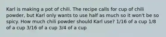 Karl is making a pot of chili. The recipe calls for cup of chili powder, but Karl only wants to use half as much so it won't be so spicy. How much chili powder should Karl use? 1/16 of a cup 1/8 of a cup 3/16 of a cup 3/4 of a cup