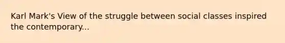 Karl Mark's View of the struggle between social classes inspired the contemporary...