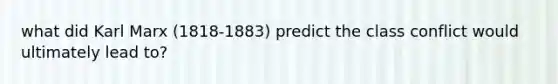 what did Karl Marx (1818-1883) predict the class conflict would ultimately lead to?
