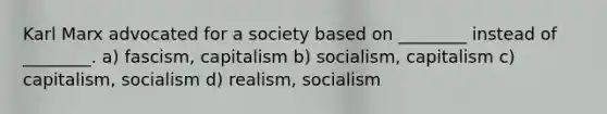 Karl Marx advocated for a society based on ________ instead of ________. a) fascism, capitalism b) socialism, capitalism c) capitalism, socialism d) realism, socialism