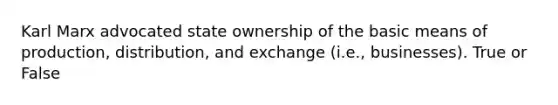 Karl Marx advocated state ownership of the basic means of production, distribution, and exchange (i.e., businesses). True or False