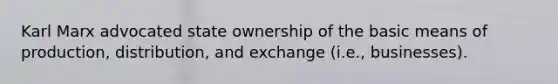 Karl Marx advocated state ownership of the basic means of production, distribution, and exchange (i.e., businesses).