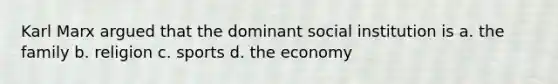 Karl Marx argued that the dominant social institution is a. the family b. religion c. sports d. the economy